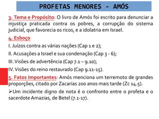 3. Tema e Propósito: O livro de Amós foi escrito para denunciar a
injustiça praticada contra os pobres, a corrupção do sistema
judicial, que favorecia os ricos, e a idolatria em Israel.
4. Esboço
I. Juízos contra as várias nações (Cap 1 e 2);
II. Acusações a Israel e sua condenação (Cap 3 - 6);
III.Visões de advertência (Cap 7.1 – 9.10);
IV.Visões do reino restaurado (Cap 9.11-15).
5. Fatos Importantes: Amós menciona um terremoto de grandes
proporções, citado por Zacarias 200 anos mais tarde (Zc 14.5).
Um incidente digno de nota é o confronto entre o profeta e o
sacerdote Amazias, de Betel (7.1-17).
PROFETAS MENORES - AMÓS
 