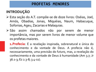 PROFETAS MENORES
INTRODUÇÃO
 Esta seção do A.T. compõe-se de doze livros: Oséias, Joel,
Amós, Obadias, Jonas, Miquéias, Naum, Habacuque,
Sofonias, Ageu, Zacarias e Malaquias.
 São assim chamados não por serem de menor
importância, mas por serem livros de menor volume que
os profetas maiores.
 1.Profecia: É a revelação inspirada, sobrenatural e única do
conhecimento e da vontade de Deus. A profecia não é,
necessariamente, uma previsão do futuro, mas, a revelação do
conhecimento e da vontade de Deus à humanidade (Am 3.7; Jr
36.1-3; Ez 2.3-8; 3.4-11).
 