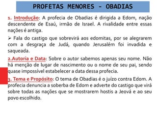 1. Introdução: A profecia de Obadias é dirigida a Edom, nação
descendente de Esaú, irmão de Israel. A rivalidade entre essas
nações é antiga.
 Fala do castigo que sobrevirá aos edomitas, por se alegrarem
com a desgraça de Judá, quando Jerusalém foi invadida e
saqueada.
2.Autoria e Data: Sobre o autor sabemos apenas seu nome. Não
há menção de lugar de nascimento ou o nome de seu pai, sendo
quase impossível estabelecer a data dessa profecia.
3. Tema e Propósito: O tema de Obadias é o juízo contra Edom. A
profecia denuncia a soberba de Edom e adverte do castigo que virá
sobre todas as nações que se mostrarem hostis a Jeová e ao seu
povo escolhido.
PROFETAS MENORES - OBADIAS
 