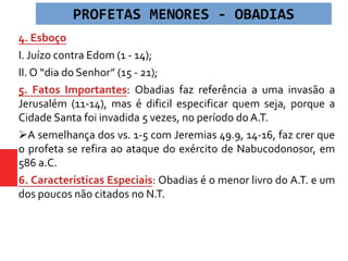 4. Esboço
I. Juízo contra Edom (1 - 14);
II. O “dia do Senhor” (15 - 21);
5. Fatos Importantes: Obadias faz referência a uma invasão a
Jerusalém (11-14), mas é dificil especificar quem seja, porque a
Cidade Santa foi invadida 5 vezes, no período do A.T.
A semelhança dos vs. 1-5 com Jeremias 49.9, 14-16, faz crer que
o profeta se refira ao ataque do exército de Nabucodonosor, em
586 a.C.
6. Características Especiais: Obadias é o menor livro do A.T. e um
dos poucos não citados no N.T.
PROFETAS MENORES - OBADIAS
 