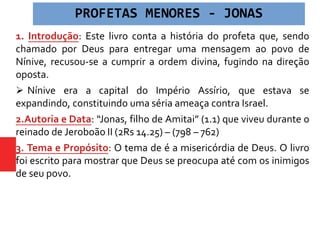 1. Introdução: Este livro conta a história do profeta que, sendo
chamado por Deus para entregar uma mensagem ao povo de
Nínive, recusou-se a cumprir a ordem divina, fugindo na direção
oposta.
 Nínive era a capital do Império Assírio, que estava se
expandindo, constituindo uma séria ameaça contra Israel.
2.Autoria e Data: “Jonas, filho de Amitai” (1.1) que viveu durante o
reinado de Jeroboão II (2Rs 14.25) – (798 – 762)
3. Tema e Propósito: O tema de é a misericórdia de Deus. O livro
foi escrito para mostrar que Deus se preocupa até com os inimigos
de seu povo.
PROFETAS MENORES - JONAS
 