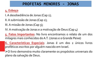 4. Esboço
I. A desobediência de Jonas (Cap 1);
II. A submissão de Jonas (Cap 2);
III. A missão de Jonas (Cap 3);
IV. A motivação de Jonas e a motivação de Deus (Cap 4)
5. Fatos Importantes: No livro encontramos o relato de um dos
milagres mais conhecidos do A.T. (Jonas e o Grande Peixe)
6. Características Especiais: Jonas é um dos 2 únicos livros
proféticos escritos por alguém nascido em Israel.
O livro demonstra muito claramente os propósitos universais do
plano da salvação de Deus.
PROFETAS MENORES - JONAS
 