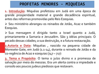 1. Introdução: Miquéias profetizou em Judá em uma época de
grande prosperidade material e grande decadência espiritual,
antes das reformas promovidas pelo Reis Ezequias.
 Seu ministério abrangeu os reinados de Jotão, Acaz e também
Ezequias.
 Sua mensagem é dirigida tanto a Israel quanto a Judá,
primariamente a Samaria e Jerusalém. São 3 idéias principais: O
pecado dessas cidades; a sua destruição, e a futura restauração.
2.Autoria e Data: Miquéias , nascido na pequena cidade de
Moresete-Gate, em Judá (1.1-14), durante o reinado de Jotão e da
co-regência de Acaz e ezequias (747 – 717)
3. Tema e Propósito: O tema o juízo divino e a promessa de
salvação por meio do messias. Era um alerta contra a impiedade e
consolo aos poucos judeus piedosos que restavam.
PROFETAS MENORES - MIQUÉIAS
 