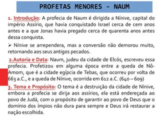 1. Introdução: A profecia de Naum é dirigida a Nínive, capital do
império Assírio, que havia conquistado Israel cerca de cem anos
antes e a que Jonas havia pregado cerca de quarenta anos antes
dessa conquista.
 Nínive se arrependera, mas a conversão não demorou muito,
retornando aos seus antigos pecados.
2.Autoria e Data: Naum, judeu da cidade de Elcós, escreveu essa
profecia. Profetizou em alguma época entre a queda de Nô-
Amom, que é a cidade egípcia de Tebas, que ocorreu por volta de
663 a.C., e a queda de Nínive, ocorrida em 612 a.C. (640 – 609)
3. Tema e Propósito: O tema é a destruição da cidade de Nínive,
embora a profecia se dirija aos assírios, ela está endereçada ao
povo de Judá, com o propósito de garantir ao povo de Deus que o
domínio dos ímpios não dura para sempre e Deus irá restaurar a
nação escolhida.
PROFETAS MENORES - NAUM
 