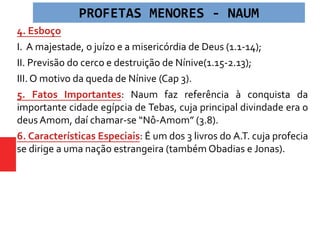 4. Esboço
I. A majestade, o juízo e a misericórdia de Deus (1.1-14);
II. Previsão do cerco e destruição de Nínive(1.15-2.13);
III. O motivo da queda de Nínive (Cap 3).
5. Fatos Importantes: Naum faz referência à conquista da
importante cidade egípcia de Tebas, cuja principal divindade era o
deus Amom, daí chamar-se “Nô-Amom” (3.8).
6. Características Especiais: É um dos 3 livros do A.T. cuja profecia
se dirige a uma nação estrangeira (também Obadias e Jonas).
PROFETAS MENORES - NAUM
 