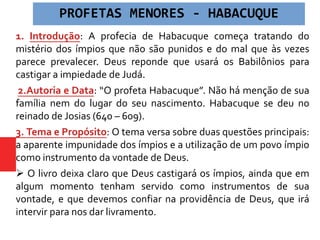 1. Introdução: A profecia de Habacuque começa tratando do
mistério dos ímpios que não são punidos e do mal que às vezes
parece prevalecer. Deus reponde que usará os Babilônios para
castigar a impiedade de Judá.
2.Autoria e Data: “O profeta Habacuque”. Não há menção de sua
família nem do lugar do seu nascimento. Habacuque se deu no
reinado de Josias (640 – 609).
3. Tema e Propósito: O tema versa sobre duas questões principais:
a aparente impunidade dos ímpios e a utilização de um povo ímpio
como instrumento da vontade de Deus.
 O livro deixa claro que Deus castigará os ímpios, ainda que em
algum momento tenham servido como instrumentos de sua
vontade, e que devemos confiar na providência de Deus, que irá
intervir para nos dar livramento.
PROFETAS MENORES - HABACUQUE
 