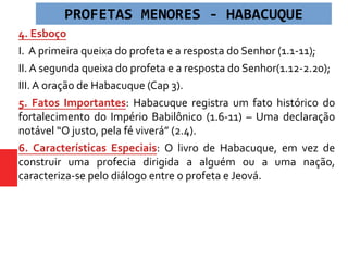 4. Esboço
I. A primeira queixa do profeta e a resposta do Senhor (1.1-11);
II. A segunda queixa do profeta e a resposta do Senhor(1.12-2.20);
III. A oração de Habacuque (Cap 3).
5. Fatos Importantes: Habacuque registra um fato histórico do
fortalecimento do Império Babilônico (1.6-11) – Uma declaração
notável “O justo, pela fé viverá” (2.4).
6. Características Especiais: O livro de Habacuque, em vez de
construir uma profecia dirigida a alguém ou a uma nação,
caracteriza-se pelo diálogo entre o profeta e Jeová.
PROFETAS MENORES - HABACUQUE
 