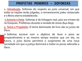1. Introdução: Sofonias diz respeito ao juízo universal, em que
todas as nações serão julgadas, o remanescente judeu restaurado
e o Reino eterno estabelecido.
2.Autoria e Data: Sofonias é de linhagem real, pois era trineto do
rei Ezequias. Profetizou durante o reinado de Josias (640-609).
3. Tema e Propósito: O tema dominante do livro são os juízos de
Deus.
 Sofonias escreve com o objetivo de levar o povo ao
arrependimento e ao mesmo tempo mostrar que um dia, no
futuro, o juízo divino permitirá o surgimento de uma nova
sociedade em que a justiça dominará e todos os povos adorarão a
Deus.
PROFETAS MENORES - SOFONIAS
 