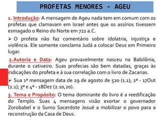 1. Introdução: A mensagem de Ageu nada tem em comum com os
profetas que clamavam em Israel antes que os assírios tivessem
esmagado o Reino do Norte em 722 a.C.
 O profeta não faz comentário sobre idolatria, injustiça e
violência. Ele somente conclama Judá a colocar Deus em Primeiro
lugar.
2.Autoria e Data: Ageu provavelmente nasceu na Babilônia,
durante o cativeiro. Suas profecias são bem datadas, graças às
indicações do profeta e à sua correlação com o livro de Zacarias.
 Sua 1ª mensagem data de 29 de agosto de 520 (1.1); 2ª - 17Out
(2.1); 3ª e 4ª - 18Dez (2.10,20).
3. Tema e Propósito: O tema dominante do livro é a reedificação
do Templo. Suas 4 mensagens visão exortar o governador
Zorobabel e o Sumo Sacerdote Josué a mobilizar o povo para a
reconstrução da Casa de Deus.
PROFETAS MENORES - AGEU
 