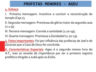 4. Esboço
I. Primeira mensagem: Incentivo a concluir a reconstrução do
templo (Cap 1);
II. Segunda mensagem: Promessa da glória maior da segunda casa
(2.1-9);
III.Terceira mensagem: Convite a santidade (2.10-19);
IV. Quarta mensagem: Promessa a Zorobabel (2.20-23).
5. Fatos Importantes: Foi por influência das profecias de Joel e de
Zacarias que a Casa de Deus foi concluída.
6. Características Especiais: Ageu é o segundo menos livro do
A.T., mas se reveste de importância por ser o primeiro registro
profético dirigido a Judá após os Exílio.
PROFETAS MENORES - AGEU
 