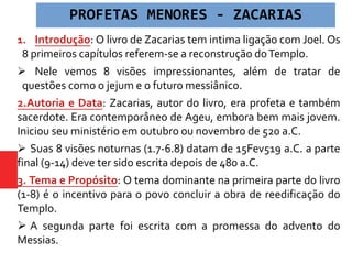1. Introdução: O livro de Zacarias tem intima ligação com Joel. Os
8 primeiros capítulos referem-se a reconstrução doTemplo.
 Nele vemos 8 visões impressionantes, além de tratar de
questões como o jejum e o futuro messiânico.
2.Autoria e Data: Zacarias, autor do livro, era profeta e também
sacerdote. Era contemporâneo de Ageu, embora bem mais jovem.
Iniciou seu ministério em outubro ou novembro de 520 a.C.
 Suas 8 visões noturnas (1.7-6.8) datam de 15Fev519 a.C. a parte
final (9-14) deve ter sido escrita depois de 480 a.C.
3. Tema e Propósito: O tema dominante na primeira parte do livro
(1-8) é o incentivo para o povo concluir a obra de reedificação do
Templo.
 A segunda parte foi escrita com a promessa do advento do
Messias.
PROFETAS MENORES - ZACARIAS
 