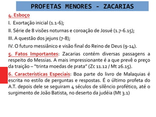 4. Esboço
I. Exortação inicial (1.1-6);
II. Série de 8 visões noturnas e coroação de Josué (1.7-6.15);
III. A questão dos jejuns (7-8);
IV. O futuro messiânico e visão final do Reino de Deus (9-14).
5. Fatos Importantes: Zacarias contém diversas passagens a
respeito do Messias. A mais impressionante é a que prevê o preço
da traição – “trinta moedas de prata” (Zc 11.12 / Mt 26.15).
6. Características Especiais: Boa parte do livro de Malaquias é
escrita no estilo de perguntas e respostas. É o último profeta do
A.T. depois dele se seguiram 4 séculos de silêncio profético, até o
surgimento de João Batista, no deserto da judéia (Mt 3.1)
PROFETAS MENORES - ZACARIAS
 