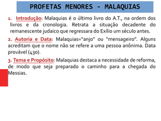 1. Introdução: Malaquias é o último livro do A.T., na ordem dos
livros e da cronologia. Retrata a situação decadente do
remanescente judaico que regressara do Exílio um século antes.
2. Autoria e Data: Malaquias=“anjo” ou “mensageiro”. Alguns
acreditam que o nome não se refere a uma pessoa anônima. Data
provável (430).
3. Tema e Propósito: Malaquias destaca a necessidade de reforma,
de modo que seja preparado o caminho para a chegada do
Messias.
PROFETAS MENORES - MALAQUIAS
 