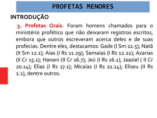 INTRODUÇÃO
 3. Profetas Orais. Foram homens chamados para o
ministério profético que não deixaram registros escritos,
embora que outros escreveram acerca deles e de suas
profecias. Dentre eles, destacamos: Gade (I Sm 22.5); Natã
(II Sm 12.1); Aías (I Rs 11.29); Semaías (I Rs 12.22); Azarias
(II Cr 15.1); Hanani (II Cr 16.7); Jeú (I Rs 16.1); Jaaziel ( II Cr
20.14); Elias (I Rs 17.1); Micaías (I Rs 22.14); Eliseu (II Rs
2.1), dentre outros.
PROFETAS MENORES
 