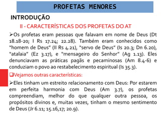 INTRODUÇÃO
 II - CARACTERÍSTICAS DOS PROFETAS DO AT
Os profetas eram pessoas que falavam em nome de Deus (Dt
18.18-20; I Rs 17.24; 22.28). Também eram conhecidos como
“homem de Deus” (II Rs 4.21), “servo de Deus” (Is 20.3; Dn 6.20),
“atalaia” (Ez 3.17), e “mensageiro do Senhor” (Ag 1.13). Eles
denunciavam as práticas pagãs e pecaminosas (Am 8.4-6) e
conduziam o povo ao restabelecimento espiritual (Is 35.3).
Vejamos outras características:
Eles tinham um estreito relacionamento com Deus: Por estarem
em perfeita harmonia com Deus (Am 3.7), os profetas
compreendiam, melhor do que qualquer outra pessoa, os
propósitos divinos e, muitas vezes, tinham o mesmo sentimento
de Deus (Jr 6.11; 15.16,17; 20.9).
PROFETAS MENORES
 