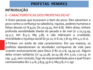 INTRODUÇÃO
II - CARACTERÍSTICAS DOS PROFETAS DO AT
 Eram pessoas que buscavam o bem do povo: Eles advertiam o
povo contra a confiança na sabedoria, riqueza, poderes humanos e
falsos deuses (Jr 8.9,10; Os 10.13,14; Am 6.8). Além disso, tinham
profunda sensibilidade diante do pecado e do mal (Jr 2.12,13,19;
25.3-7; Am 8.4-7; Mq 3.8); e não toleravam a crueldade,
imoralidade e injustiça social (Is 32.11; Jr 6.20; 7.8-15;Am 4.1; 6.1).
Tinham um estilo de vida característico: Em sua maioria, os
profetas abandonaram as atividades corriqueiras da vida para
viverem exclusivamente para Deus (I Rs 17.1-6; 19.19-21). Alguns
deles viviam solitários (Jr 14.17,18; 20.14-18; Am 5.10; 7.10-13; Jn
cap. 3,4), sem contudo, fugir da responsabilidade para a qual foram
comissionados (Ez 2.4-6; 3.8,9; 33.6-7; Mq 3.8; Jr 2.19).
PROFETAS MENORES
 