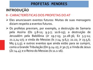 INTRODUÇÃO
II - CARACTERÍSTICAS DOS PROFETAS DO AT
 Eles anunciavam eventos futuros: Muitas de suas mensagens
diziam respeito a eventos futuros.
 Os profetas previram, por exemplo, a destruição de Samaria
pela Assíria (Os 5.8-12; 9.3-7; 10.6-15); a destruição de
Jerusalém pela Babilônia (Jr 19.7-15; 32.28-36; Ez 5.5-12;
21.2,24-27); a vinda do Messias (Is 7.14; 9.6,7; 22.22; Jr 23.5,6;
Mq 5.2,5); e outros eventos que ainda estão para se cumprir,
como a Grande Tribulação (Dn 9.24-27; Jr 30.7); a Vinda de Jesus
(Zc 14.4); e o Reino do Messias (Is 11.1-16).
PROFETAS MENORES
 