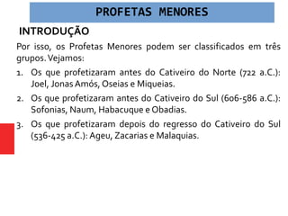 INTRODUÇÃO
Por isso, os Profetas Menores podem ser classificados em três
grupos.Vejamos:
1. Os que profetizaram antes do Cativeiro do Norte (722 a.C.):
Joel, Jonas Amós, Oseias e Miqueias.
2. Os que profetizaram antes do Cativeiro do Sul (606-586 a.C.):
Sofonias, Naum, Habacuque e Obadias.
3. Os que profetizaram depois do regresso do Cativeiro do Sul
(536-425 a.C.): Ageu, Zacarias e Malaquias.
PROFETAS MENORES
 