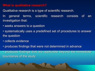 What is qualitative research?What is qualitative research?
Qualitative research is a type of scientific research.Qualitative research is a type of scientific research.
In general terms, scientific research consists of anIn general terms, scientific research consists of an
investigation that:investigation that:
•• seeks answers to a questionseeks answers to a question
•• systematically uses a predefined set of procedures to answersystematically uses a predefined set of procedures to answer
the questionthe question
•• collects evidencecollects evidence
•• produces findings that were not determined in advanceproduces findings that were not determined in advance
•• produces findings that are applicable beyond the immediateproduces findings that are applicable beyond the immediate
boundaries of the studyboundaries of the study
 