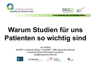 21.-22. November 2013, Kalkscheune Berlin

Warum Studien für uns
Patienten so wichtig sind
Jan Geißler
EUPATI / Leukämie-Online / LeukaNET / CML Advocates Network
Leukemia Patient Advocates Foundation
jan@leukaemie-online.de

 