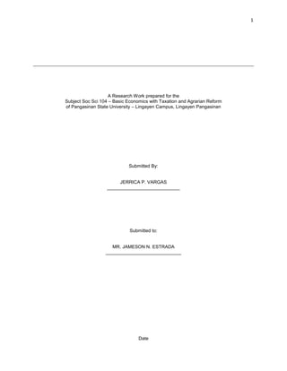 1
A Research Work prepared for the
Subject Soc Sci 104 – Basic Economics with Taxation and Agrarian Reform
of Pangasinan State University – Lingayen Campus, Lingayen Pangasinan
Submitted By:
JERRICA P. VARGAS
____________________________
Submitted to:
MR. JAMESON N. ESTRADA
_____________________________
Date
 