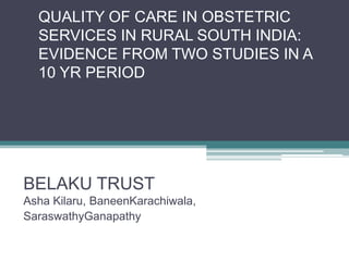 QUALITY OF CARE IN OBSTETRIC
  SERVICES IN RURAL SOUTH INDIA:
  EVIDENCE FROM TWO STUDIES IN A
  10 YR PERIOD




BELAKU TRUST
Asha Kilaru, BaneenKarachiwala,
SaraswathyGanapathy
 