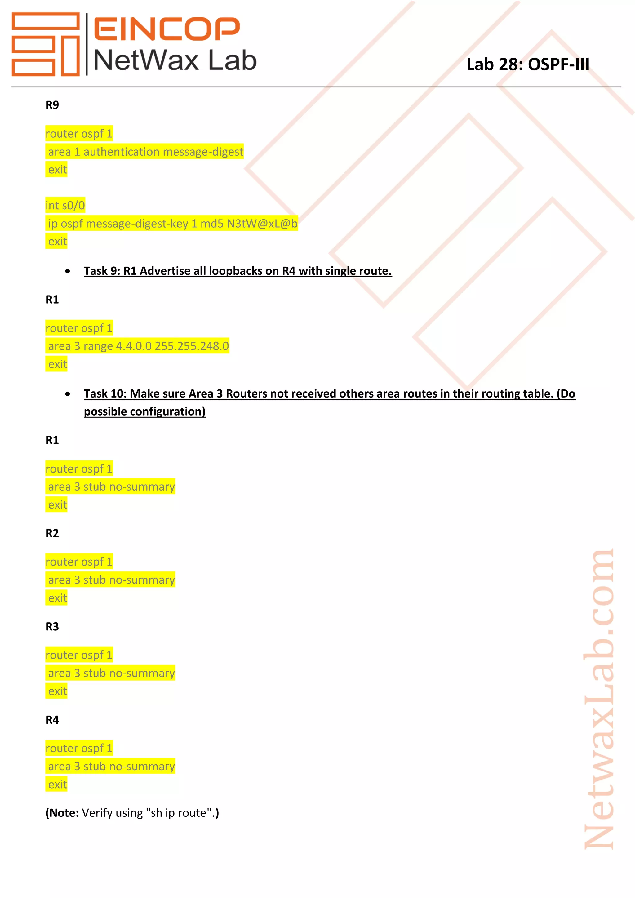 Lab 28: OSPF-III
R9
router ospf 1
area 1 authentication message-digest
exit
int s0/0
ip ospf message-digest-key 1 md5 N3tW@xL@b
exit
 Task 9: R1 Advertise all loopbacks on R4 with single route.
R1
router ospf 1
area 3 range 4.4.0.0 255.255.248.0
exit
 Task 10: Make sure Area 3 Routers not received others area routes in their routing table. (Do
possible configuration)
R1
router ospf 1
area 3 stub no-summary
exit
R2
router ospf 1
area 3 stub no-summary
exit
R3
router ospf 1
area 3 stub no-summary
exit
R4
router ospf 1
area 3 stub no-summary
exit
(Note: Verify using "sh ip route".)
 