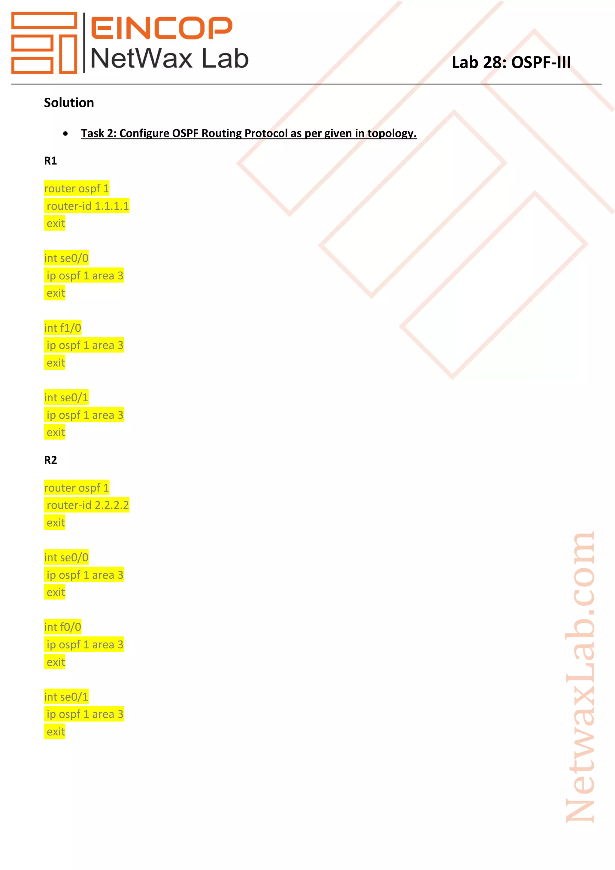 Lab 28: OSPF-III
Solution
 Task 2: Configure OSPF Routing Protocol as per given in topology.
R1
router ospf 1
router-id 1.1.1.1
exit
int se0/0
ip ospf 1 area 3
exit
int f1/0
ip ospf 1 area 3
exit
int se0/1
ip ospf 1 area 3
exit
R2
router ospf 1
router-id 2.2.2.2
exit
int se0/0
ip ospf 1 area 3
exit
int f0/0
ip ospf 1 area 3
exit
int se0/1
ip ospf 1 area 3
exit
 