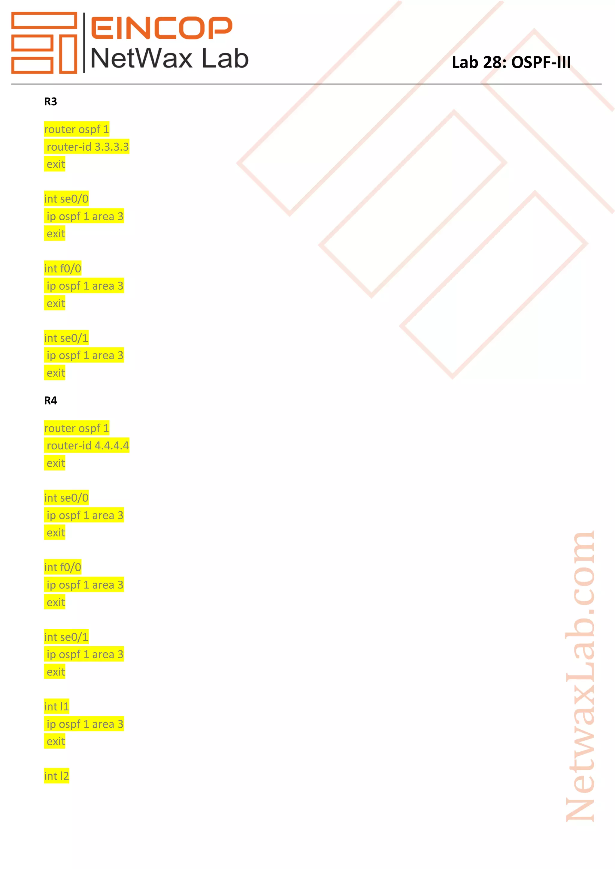 Lab 28: OSPF-III
R3
router ospf 1
router-id 3.3.3.3
exit
int se0/0
ip ospf 1 area 3
exit
int f0/0
ip ospf 1 area 3
exit
int se0/1
ip ospf 1 area 3
exit
R4
router ospf 1
router-id 4.4.4.4
exit
int se0/0
ip ospf 1 area 3
exit
int f0/0
ip ospf 1 area 3
exit
int se0/1
ip ospf 1 area 3
exit
int l1
ip ospf 1 area 3
exit
int l2
 