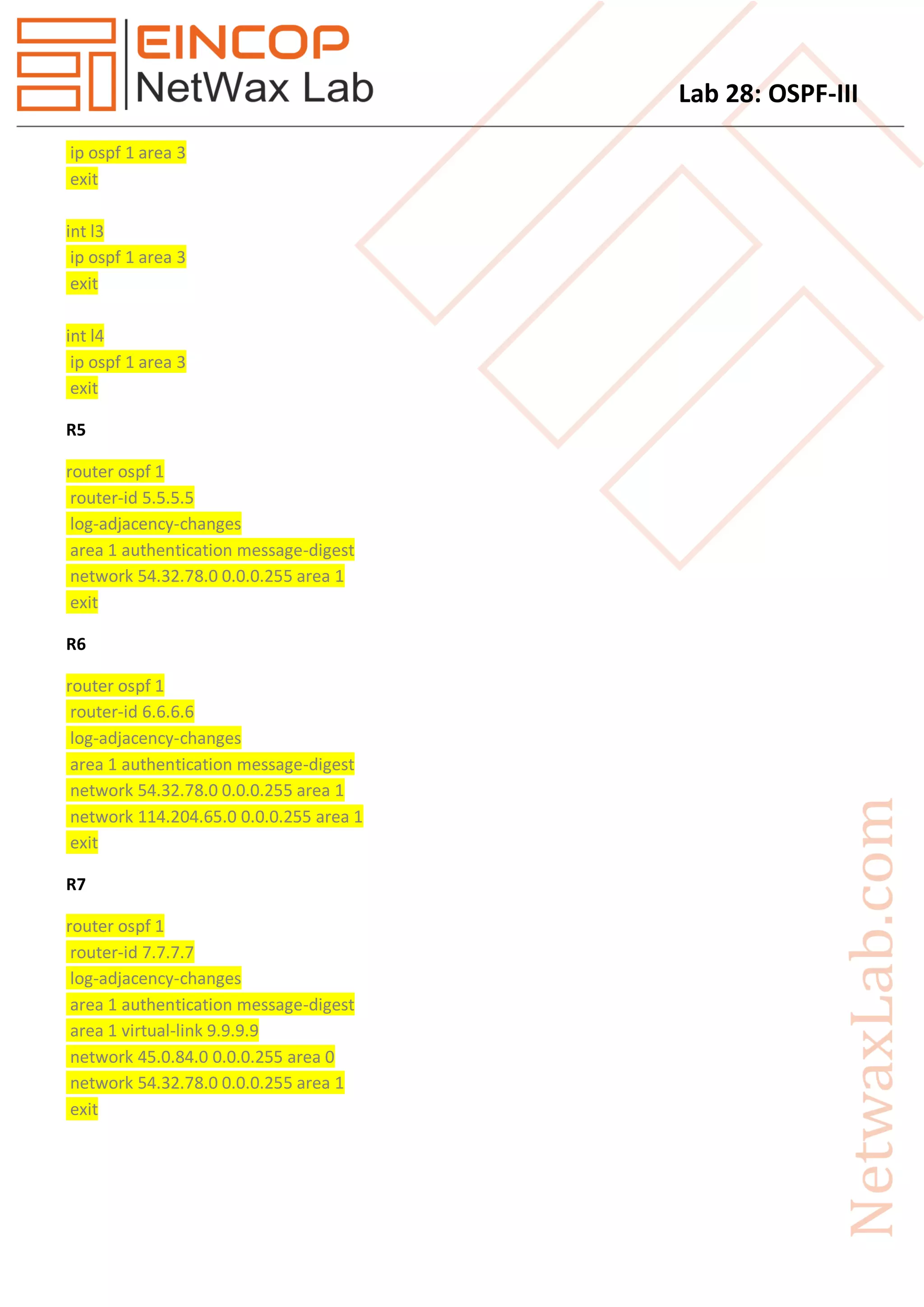 Lab 28: OSPF-III
ip ospf 1 area 3
exit
int l3
ip ospf 1 area 3
exit
int l4
ip ospf 1 area 3
exit
R5
router ospf 1
router-id 5.5.5.5
log-adjacency-changes
area 1 authentication message-digest
network 54.32.78.0 0.0.0.255 area 1
exit
R6
router ospf 1
router-id 6.6.6.6
log-adjacency-changes
area 1 authentication message-digest
network 54.32.78.0 0.0.0.255 area 1
network 114.204.65.0 0.0.0.255 area 1
exit
R7
router ospf 1
router-id 7.7.7.7
log-adjacency-changes
area 1 authentication message-digest
area 1 virtual-link 9.9.9.9
network 45.0.84.0 0.0.0.255 area 0
network 54.32.78.0 0.0.0.255 area 1
exit
 