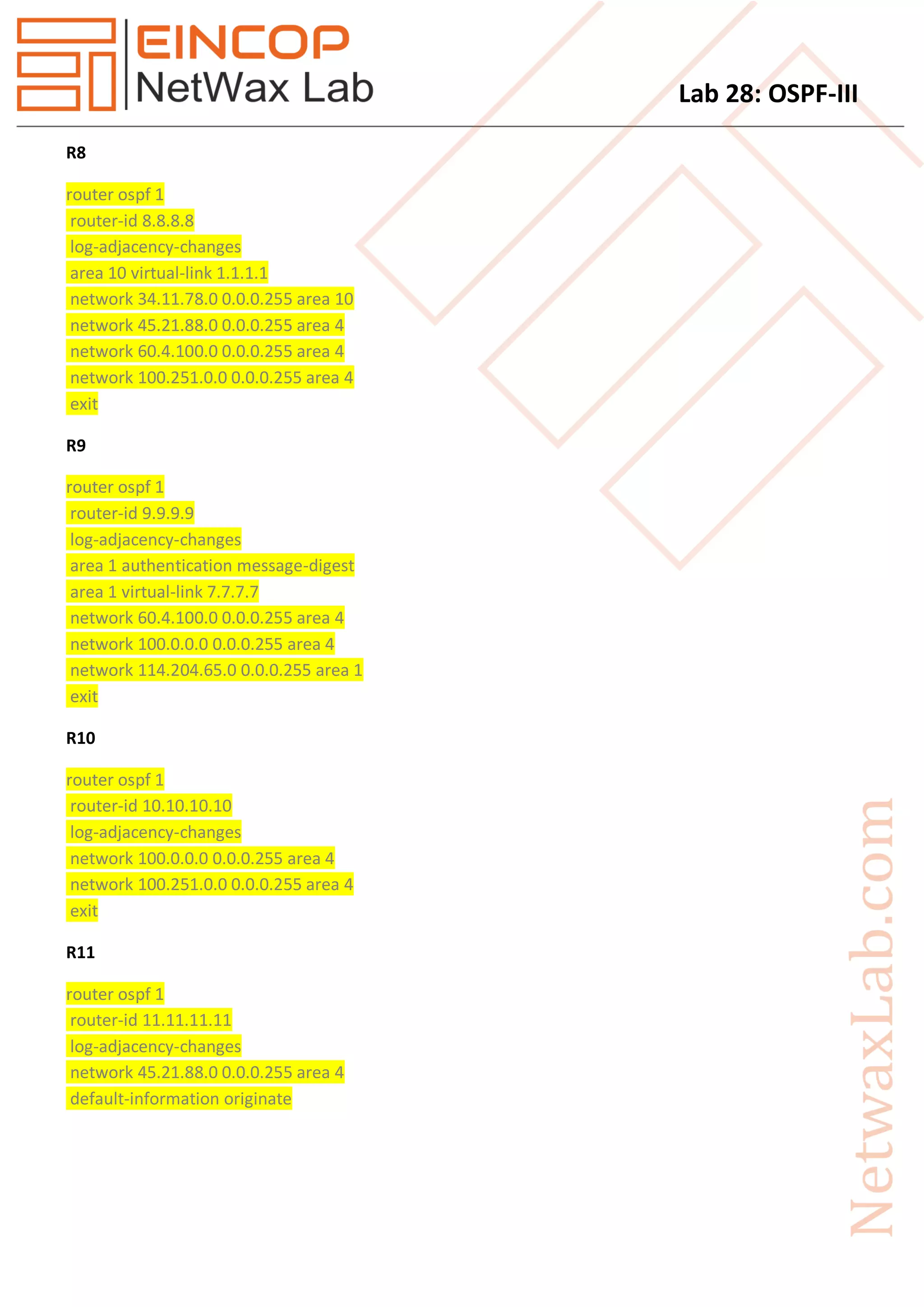 Lab 28: OSPF-III
R8
router ospf 1
router-id 8.8.8.8
log-adjacency-changes
area 10 virtual-link 1.1.1.1
network 34.11.78.0 0.0.0.255 area 10
network 45.21.88.0 0.0.0.255 area 4
network 60.4.100.0 0.0.0.255 area 4
network 100.251.0.0 0.0.0.255 area 4
exit
R9
router ospf 1
router-id 9.9.9.9
log-adjacency-changes
area 1 authentication message-digest
area 1 virtual-link 7.7.7.7
network 60.4.100.0 0.0.0.255 area 4
network 100.0.0.0 0.0.0.255 area 4
network 114.204.65.0 0.0.0.255 area 1
exit
R10
router ospf 1
router-id 10.10.10.10
log-adjacency-changes
network 100.0.0.0 0.0.0.255 area 4
network 100.251.0.0 0.0.0.255 area 4
exit
R11
router ospf 1
router-id 11.11.11.11
log-adjacency-changes
network 45.21.88.0 0.0.0.255 area 4
default-information originate
 