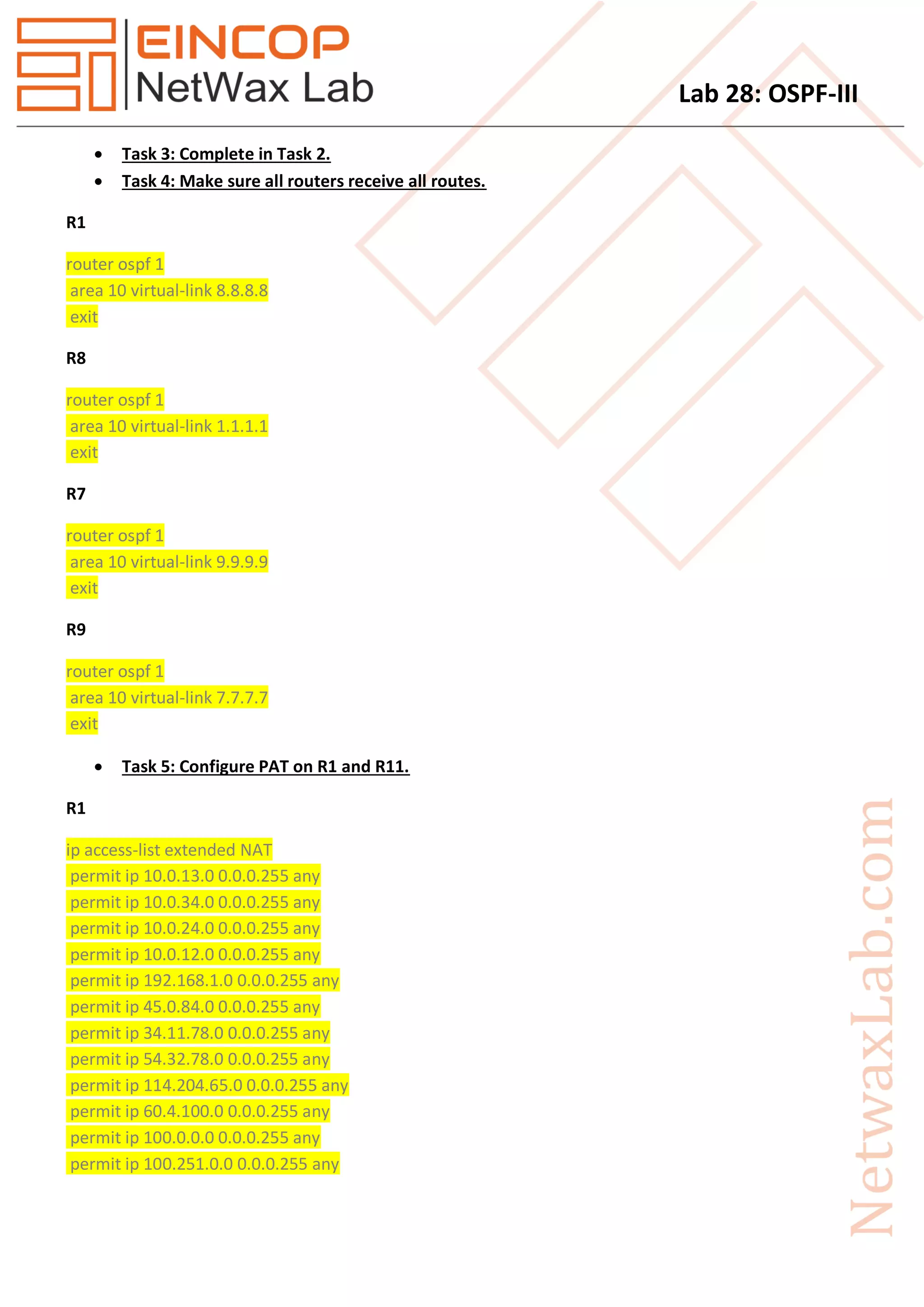 Lab 28: OSPF-III
 Task 3: Complete in Task 2.
 Task 4: Make sure all routers receive all routes.
R1
router ospf 1
area 10 virtual-link 8.8.8.8
exit
R8
router ospf 1
area 10 virtual-link 1.1.1.1
exit
R7
router ospf 1
area 10 virtual-link 9.9.9.9
exit
R9
router ospf 1
area 10 virtual-link 7.7.7.7
exit
 Task 5: Configure PAT on R1 and R11.
R1
ip access-list extended NAT
permit ip 10.0.13.0 0.0.0.255 any
permit ip 10.0.34.0 0.0.0.255 any
permit ip 10.0.24.0 0.0.0.255 any
permit ip 10.0.12.0 0.0.0.255 any
permit ip 192.168.1.0 0.0.0.255 any
permit ip 45.0.84.0 0.0.0.255 any
permit ip 34.11.78.0 0.0.0.255 any
permit ip 54.32.78.0 0.0.0.255 any
permit ip 114.204.65.0 0.0.0.255 any
permit ip 60.4.100.0 0.0.0.255 any
permit ip 100.0.0.0 0.0.0.255 any
permit ip 100.251.0.0 0.0.0.255 any
 