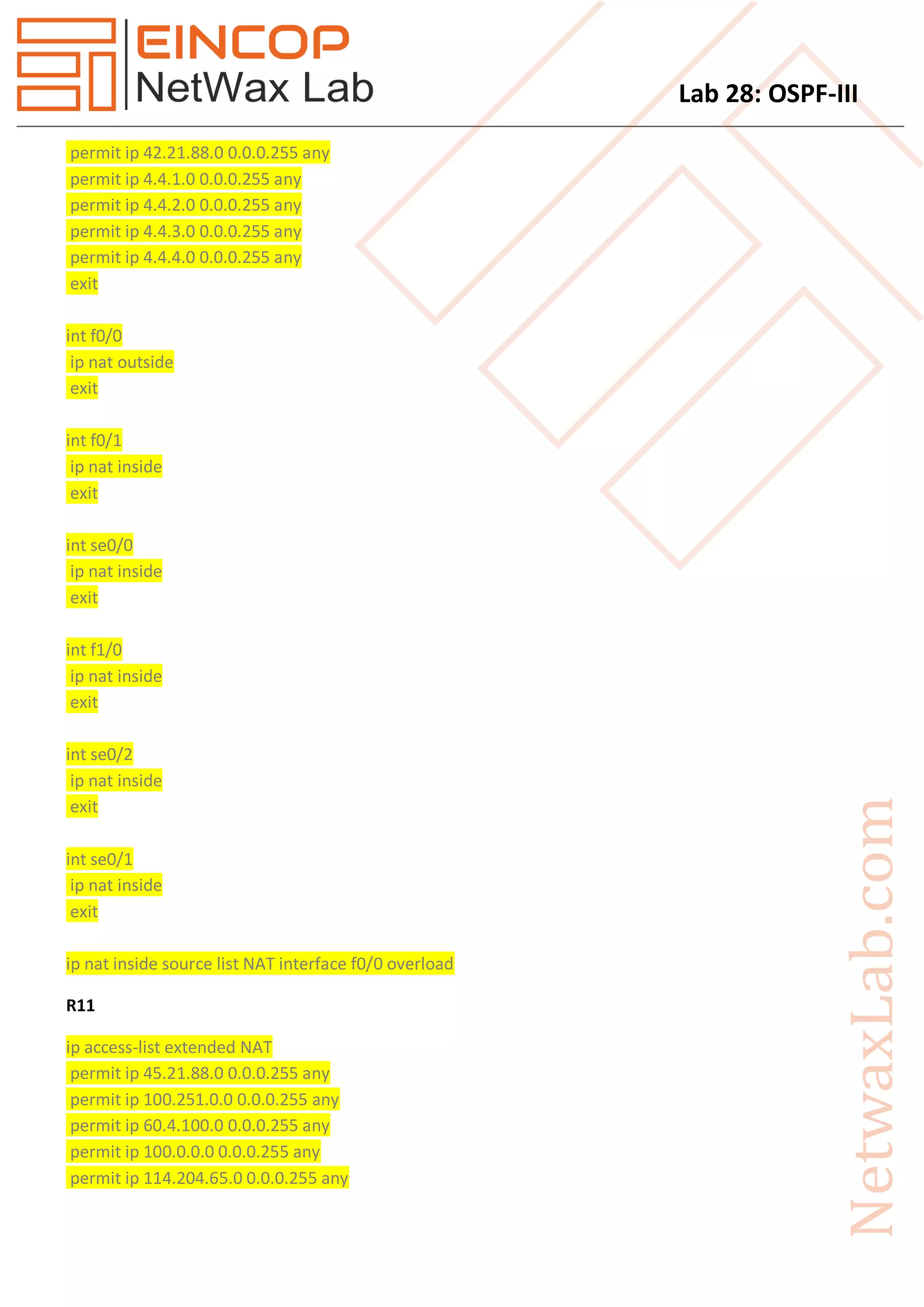 Lab 28: OSPF-III
permit ip 42.21.88.0 0.0.0.255 any
permit ip 4.4.1.0 0.0.0.255 any
permit ip 4.4.2.0 0.0.0.255 any
permit ip 4.4.3.0 0.0.0.255 any
permit ip 4.4.4.0 0.0.0.255 any
exit
int f0/0
ip nat outside
exit
int f0/1
ip nat inside
exit
int se0/0
ip nat inside
exit
int f1/0
ip nat inside
exit
int se0/2
ip nat inside
exit
int se0/1
ip nat inside
exit
ip nat inside source list NAT interface f0/0 overload
R11
ip access-list extended NAT
permit ip 45.21.88.0 0.0.0.255 any
permit ip 100.251.0.0 0.0.0.255 any
permit ip 60.4.100.0 0.0.0.255 any
permit ip 100.0.0.0 0.0.0.255 any
permit ip 114.204.65.0 0.0.0.255 any
 