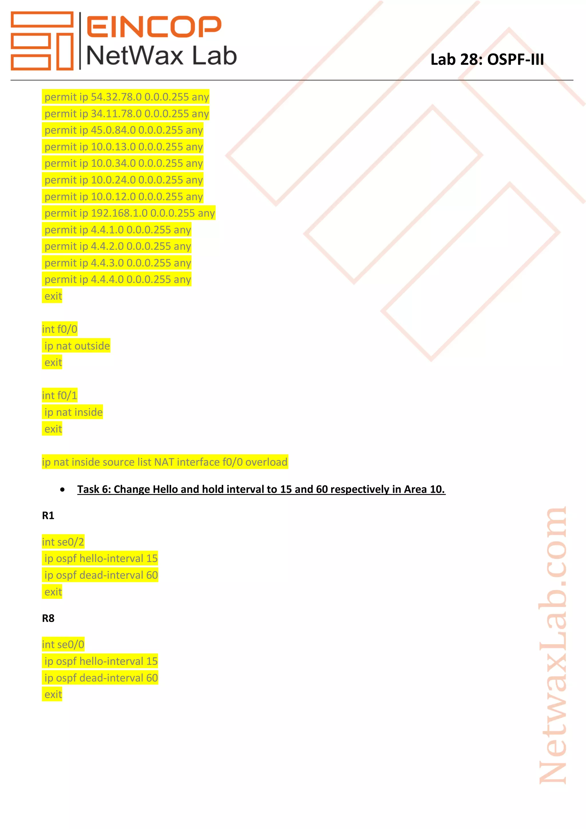 Lab 28: OSPF-III
permit ip 54.32.78.0 0.0.0.255 any
permit ip 34.11.78.0 0.0.0.255 any
permit ip 45.0.84.0 0.0.0.255 any
permit ip 10.0.13.0 0.0.0.255 any
permit ip 10.0.34.0 0.0.0.255 any
permit ip 10.0.24.0 0.0.0.255 any
permit ip 10.0.12.0 0.0.0.255 any
permit ip 192.168.1.0 0.0.0.255 any
permit ip 4.4.1.0 0.0.0.255 any
permit ip 4.4.2.0 0.0.0.255 any
permit ip 4.4.3.0 0.0.0.255 any
permit ip 4.4.4.0 0.0.0.255 any
exit
int f0/0
ip nat outside
exit
int f0/1
ip nat inside
exit
ip nat inside source list NAT interface f0/0 overload
 Task 6: Change Hello and hold interval to 15 and 60 respectively in Area 10.
R1
int se0/2
ip ospf hello-interval 15
ip ospf dead-interval 60
exit
R8
int se0/0
ip ospf hello-interval 15
ip ospf dead-interval 60
exit
 
