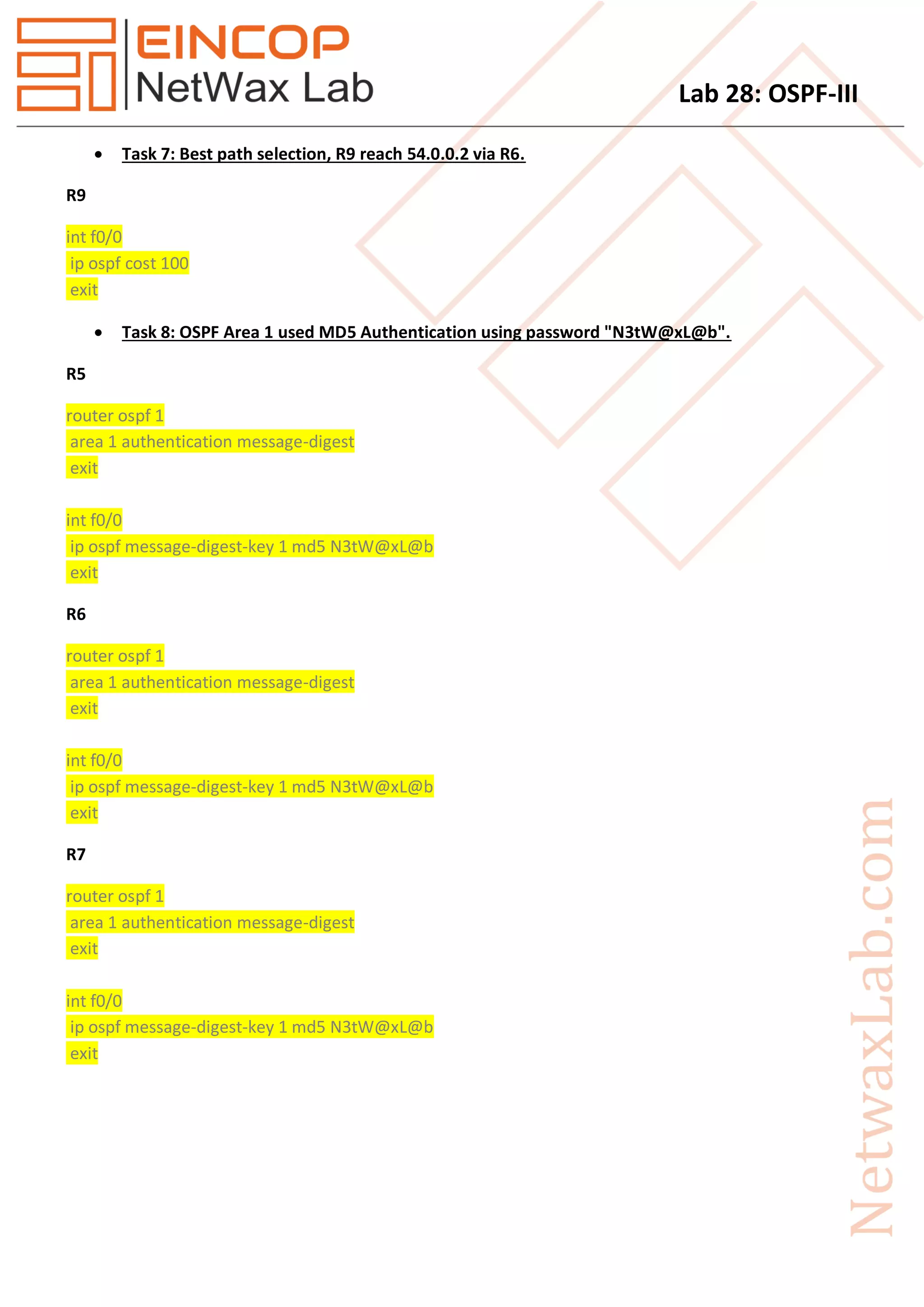 Lab 28: OSPF-III
 Task 7: Best path selection, R9 reach 54.0.0.2 via R6.
R9
int f0/0
ip ospf cost 100
exit
 Task 8: OSPF Area 1 used MD5 Authentication using password "N3tW@xL@b".
R5
router ospf 1
area 1 authentication message-digest
exit
int f0/0
ip ospf message-digest-key 1 md5 N3tW@xL@b
exit
R6
router ospf 1
area 1 authentication message-digest
exit
int f0/0
ip ospf message-digest-key 1 md5 N3tW@xL@b
exit
R7
router ospf 1
area 1 authentication message-digest
exit
int f0/0
ip ospf message-digest-key 1 md5 N3tW@xL@b
exit
 