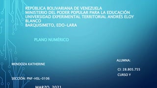 REPÚBLICA BOLIVARIANA DE VENEZUELA
MINISTERIO DEL PODER POPULAR PARA LA EDUCACIÓN
UNIVERSIDAD EXPERIMENTAL TERRITORIAL ANDRÉS ELOY
BLANCO
BARQUISIMETO, EDO-LARA
PLANO NUMÉRICO
ALUMNA:
MENDOZA KATHERINE
CI: 28.805.755
CURSO Y
SECCIÓN: PNF-HSL-0106
 