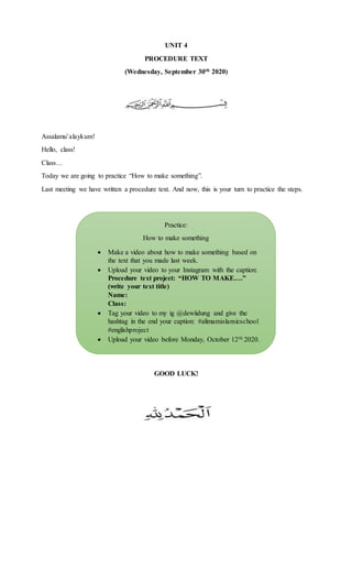 UNIT 4
PROCEDURE TEXT
(Wednesday, September 30th 2020)
Assalamu’alaykum!
Hello, class!
Class…
Today we are going to practice “How to make something”.
Last meeting we have written a procedure text. And now, this is your turn to practice the steps.
GOOD LUCK!
Practice:
How to make something
 Make a video about how to make something based on
the text that you made last week.
 Upload your video to your Instagram with the caption:
Procedure text project: “HOW TO MAKE….”
(write your text title)
Name:
Class:
 Tag your video to my ig @dewiidung and give the
hashtag in the end your caption: #alimamislamicschool
#englishproject
 Upload your video before Monday, October 12th 2020.
 