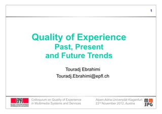 1




Quality of Experience
           Past, Present
         and Future Trends
                     Touradj Ebrahimi
                 Touradj.Ebrahimi@epfl.ch




Colloquium on Quality of Experience   Alpen-Adria-Universität Klagenfurt
in Multimedia Systems and Services    23rd November 2012, Austria
 