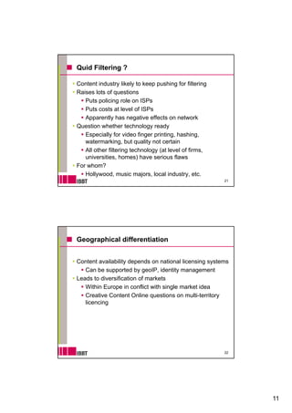 Quid Filtering ?

Content industry likely to keep pushing for filtering
Raises lots of questions
   Puts policing role on ISP
   P       li i      l     ISPs
   Puts costs at level of ISPs
   Apparently has negative effects on network
Question whether technology ready
   Especially for video finger printing, hashing,
   watermarking,
   watermarking but quality not certain
   All other filtering technology (at level of firms,
   universities, homes) have serious flaws
For whom?
   Hollywood, music majors, local industry, etc.
                                                        21




Geographical differentiation


Content availability depends on national licensing systems
   Can be supported by geoIP identity management
                          geoIP,
Leads to diversification of markets
   Within Europe in conflict with single market idea
   Creative Content Online questions on multi-territory
   licencing




                                                        22




                                                             11
 