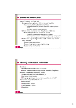 Theoretical contributions
Many of the works from legal field
   Lessig’s work on regulation - different forms of regulation
       Government, Markets, Social norms, ‘Code’
            Software and architecture regulating ‘what’ can be done in cyberspace =
            network
            Work mainly focuses on copyright and DRM
    Zittrain similar argument at level of appliances and devices
         Many of the new devices are ‘closed’ devices
            iPhone, iPod, mobile phones, Game platforms, Tivo’s, etc.
            Zittrain argues that our access to the Internet might change from generative
            devices,
            devices such as computers to closed devices such as e g Nintendo Wii
                              computers,                             e.g.
    Both authors argue that ‘generative’ end-to-end nature of internet
    might disappear
       Due to changing technology
       Due to changing laws supporting technology
       Due to market mechanisms
                                                                                   3




Building an analytical framework

Definitions
    Start from a broad definition of governance
    Adhere to the conceptualization of ‘code’ as means of regulation
                                         code
Analytical framework to systematize thinking
    How industry and governments starting to:
  1.Use ‘code’ to exert control
  2.Changing regulatory environments in support of use of ‘code’
Distinction in a layered model between:
  1.Internet actors
  2.Dimensions of control
  3.Technologies of control
  4.Regulation


                                                                                   4




                                                                                           2
 