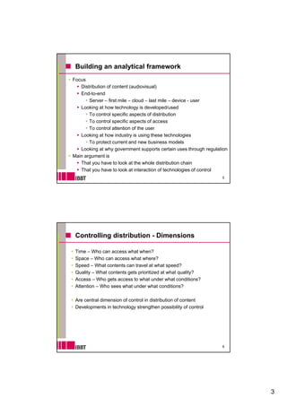 Building an analytical framework
Focus
   Distribution of content (audiovisual)
   End-to-end
       Server – first mile – cloud – last mile – device - user
   Looking at how technology is developed/used
       To control specific aspects of distribution
       To control specific aspects of access
       To control attention of the user
   Looking at how industry is using these technologies
       To protect current and new business models
   Looking at why government supports certain uses through regulation
Main argument is
   That you have to look at the whole distribution chain
   That you have to look at interaction of technologies of control
                                                                     5




 Controlling distribution - Dimensions

 Time – Who can access what when?
 Space – Who can access what where?
 Speed – What contents can travel at what speed?
 Quality – What contents gets prioritized at what quality?
 Access – Who gets access to what under what conditions?
 Attention – Who sees what under what conditions?

 Are central dimension of control in distribution of content
 Developments in technology strengthen p
       p                   gy       g       possibility of control
                                                      y




                                                                     6




                                                                         3
 