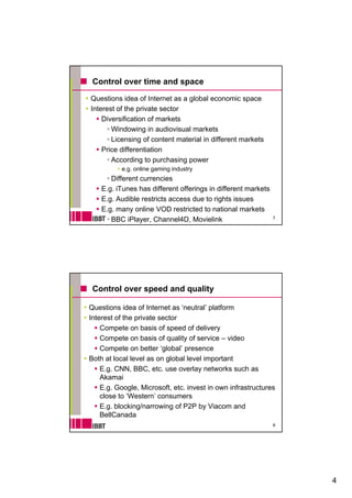 Control over time and space

Questions idea of Internet as a global economic space
Interest of the private sector
    Diversification of markets
       Windowing in audiovisual markets
       Licensing of content material in different markets
    Price differentiation
       According to purchasing power
          e.g. online g
            g         gaming industry
                           g        y
       Different currencies
    E.g. iTunes has different offerings in different markets
    E.g. Audible restricts access due to rights issues
    E.g. many online VOD restricted to national markets
                                                               7
       BBC iPlayer, Channel4D, Movielink




 Control over speed and quality

Questions idea of Internet as ‘neutral’ platform
Interest of the private sector
    Compete on b i of speed of d li
    C       t     basis f      d f delivery
    Compete on basis of quality of service – video
    Compete on better ‘global’ presence
Both at local level as on global level important
    E.g. CNN, BBC, etc. use overlay networks such as
    Akamai
    E.g. Google, Microsoft, etc. invest in own infrastructures
    close to ‘Western’ consumers
    E.g. blocking/narrowing of P2P by Viacom and
    BellCanada
                                                               8




                                                                   4
 