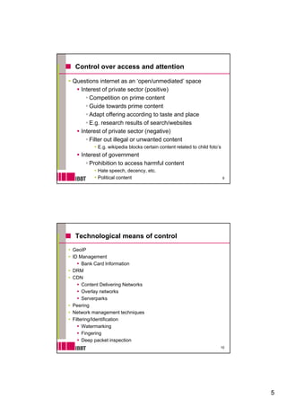 Control over access and attention

Questions internet as an ‘open/unmediated’ space
  Interest of private sector (positive)
      Competition on prime content
      Guide towards prime content
      Adapt offering according to taste and place
      E.g. research results of search/websites
  Interest of private sector (negative)
      Filter out illegal or unwanted content
           E.g. wikipedia blocks certain content related to child foto’s
   Interest of government
      Prohibition to access harmful content
           Hate speech, decency, etc.
           Political content                                               9




 Technological means of control
GeoIP
ID Management
     Bank Card Information
DRM
CDN
     Content Delivering Networks
     Overlay networks
     Serverparks
Peering
Network management techniques
Filtering/Identification
     Watermarking
     Fingering
     Deep packet inspection
                                                                       10




                                                                               5
 