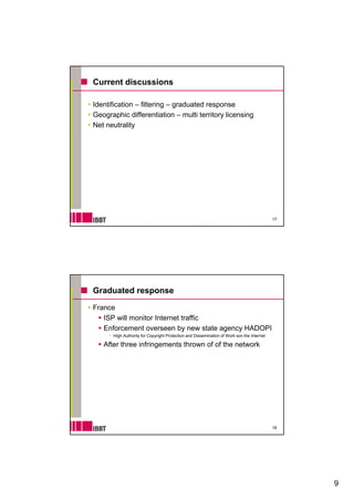 Current discussions

Identification – filtering – graduated response
Geographic differentiation – multi territory licensing
Net neutrality




                                                                                           17




Graduated response

France
   ISP will monitor Internet traffic
   Enforcement overseen by new state agency HADOPI
      High Authority for Copyright Protection and Dissemination of Work son the Internet

   After three infringements thrown of of the network




                                                                                           18




                                                                                                9
 