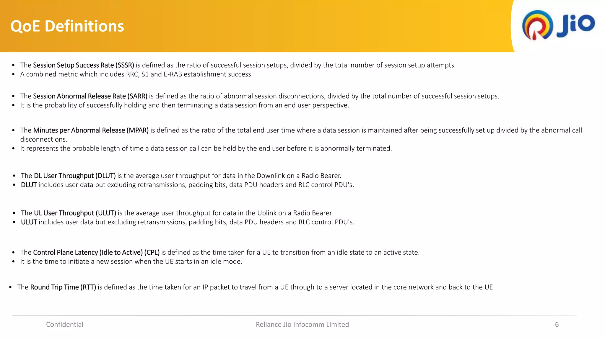 QoE Definitions
Confidential Reliance Jio Infocomm Limited 6
• The Session Setup Success Rate (SSSR) is defined as the ratio of successful session setups, divided by the total number of session setup attempts.
• A combined metric which includes RRC, S1 and E-RAB establishment success.
• The Session Abnormal Release Rate (SARR) is defined as the ratio of abnormal session disconnections, divided by the total number of successful session setups.
• It is the probability of successfully holding and then terminating a data session from an end user perspective.
• The Minutes per Abnormal Release (MPAR) is defined as the ratio of the total end user time where a data session is maintained after being successfully set up divided by the abnormal call
disconnections.
• It represents the probable length of time a data session call can be held by the end user before it is abnormally terminated.
• The DL User Throughput (DLUT) is the average user throughput for data in the Downlink on a Radio Bearer.
• DLUT includes user data but excluding retransmissions, padding bits, data PDU headers and RLC control PDU's.
• The UL User Throughput (ULUT) is the average user throughput for data in the Uplink on a Radio Bearer.
• ULUT includes user data but excluding retransmissions, padding bits, data PDU headers and RLC control PDU's.
• The Round Trip Time (RTT) is defined as the time taken for an IP packet to travel from a UE through to a server located in the core network and back to the UE.
• The Control Plane Latency (Idle to Active) (CPL) is defined as the time taken for a UE to transition from an idle state to an active state.
• It is the time to initiate a new session when the UE starts in an idle mode.
 