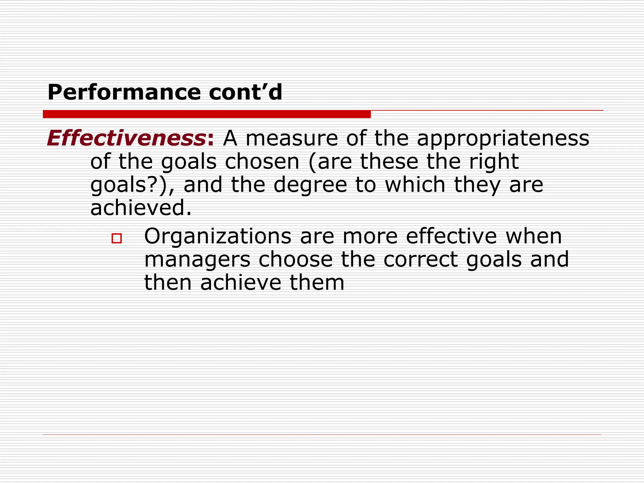 Performance cont’d
Effectiveness: A measure of the appropriateness
of the goals chosen (are these the right
goals?), and the degree to which they are
achieved.
 Organizations are more effective when
managers choose the correct goals and
then achieve them
 
