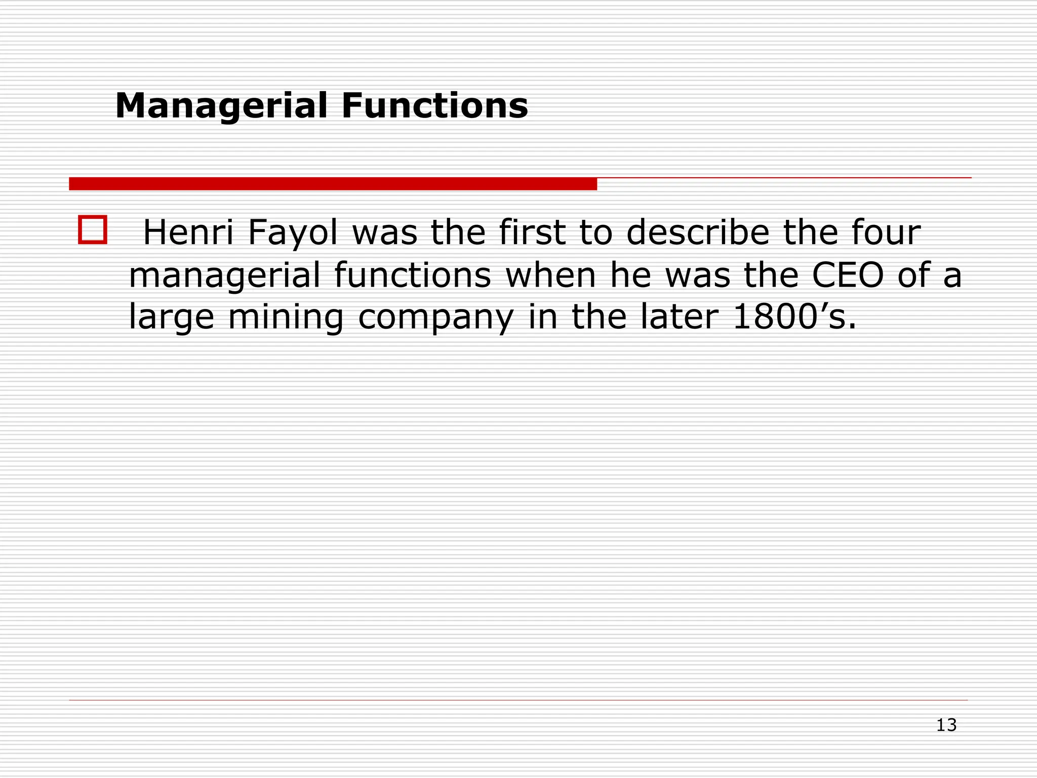  Henri Fayol was the first to describe the four
managerial functions when he was the CEO of a
large mining company in the later 1800’s.
13
Managerial Functions
 