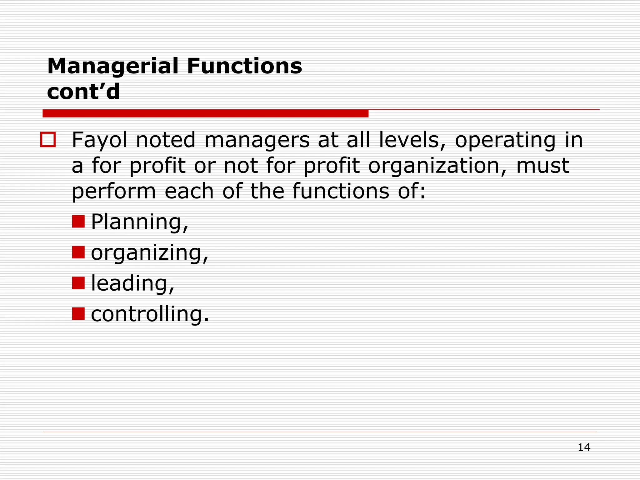 Managerial Functions
cont’d
 Fayol noted managers at all levels, operating in
a for profit or not for profit organization, must
perform each of the functions of:
 Planning,
 organizing,
 leading,
 controlling.
14
 