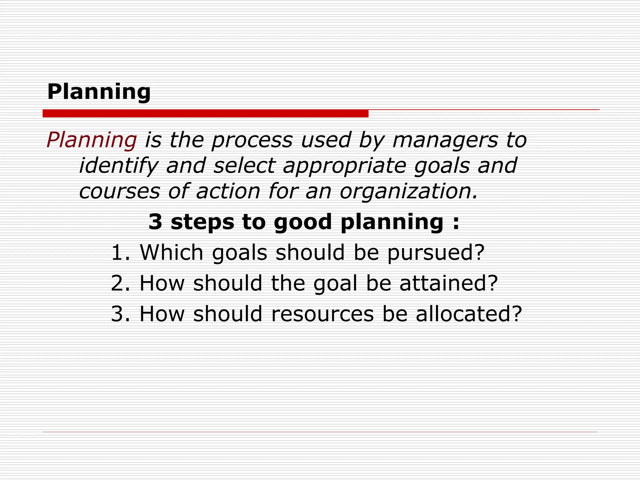 Planning
Planning is the process used by managers to
identify and select appropriate goals and
courses of action for an organization.
3 steps to good planning :
1. Which goals should be pursued?
2. How should the goal be attained?
3. How should resources be allocated?
 