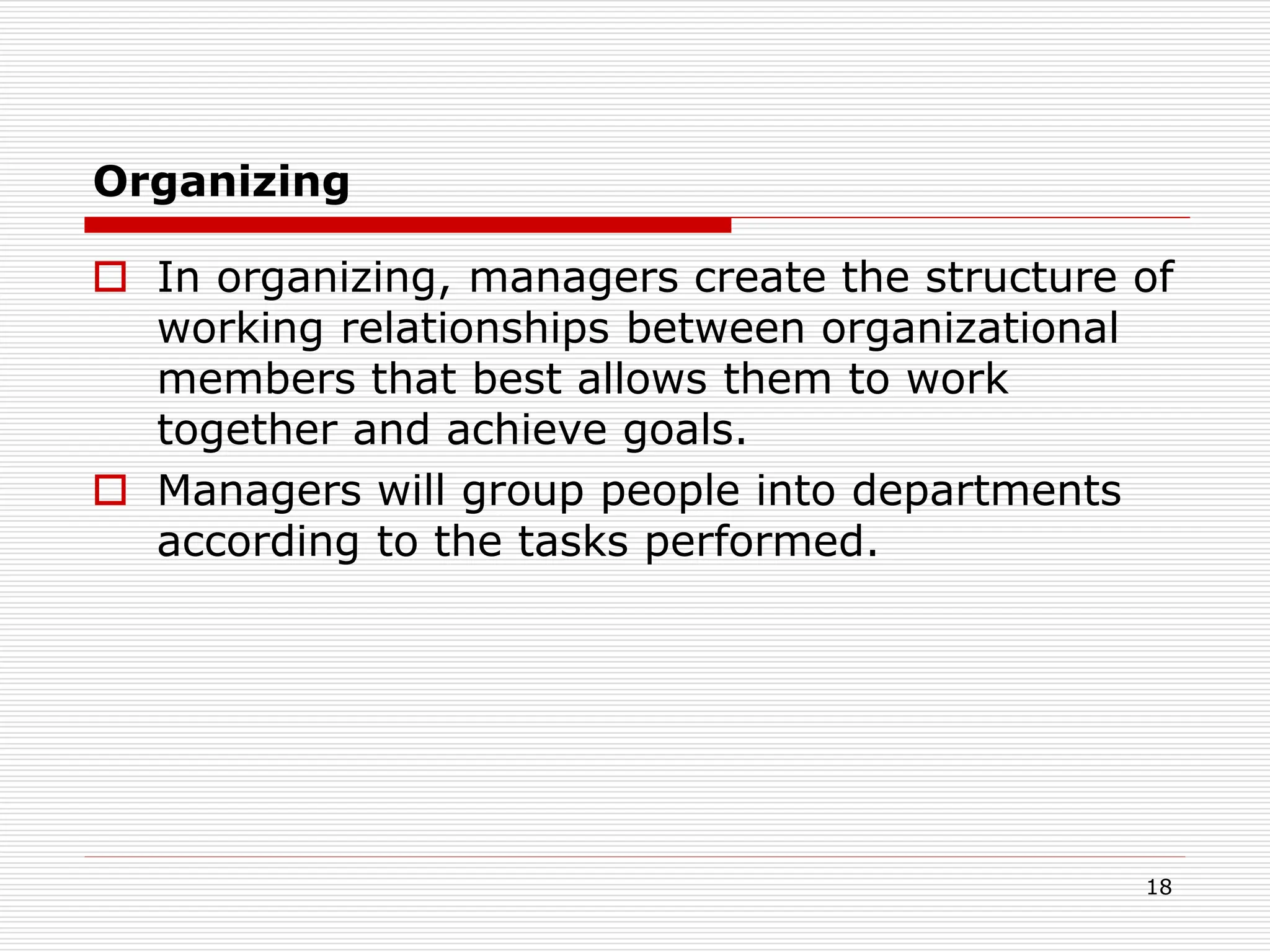 Organizing
 In organizing, managers create the structure of
working relationships between organizational
members that best allows them to work
together and achieve goals.
 Managers will group people into departments
according to the tasks performed.
18
 